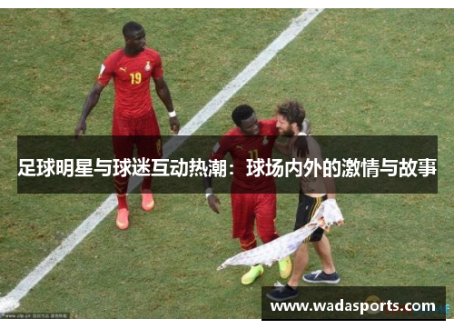 足球明星与球迷互动热潮:球场内外的激情与故事 足球明星与球迷互动热潮:球场内外的激情与故事