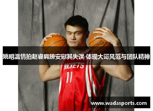 姚明温情拍赵睿肩膀安慰其失误 体现大哥风范与团队精神 姚明温情拍赵睿肩膀安慰其失误 体现大哥风范与团队精神
