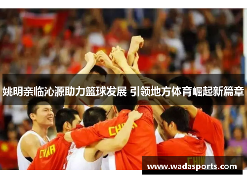 姚明亲临沁源助力篮球发展 引领地方体育崛起新篇章 姚明亲临沁源助力篮球发展 引领地方体育崛起新篇章