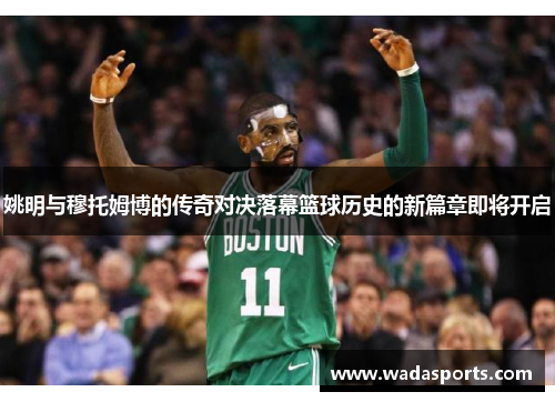 姚明与穆托姆博的传奇对决落幕篮球历史的新篇章即将开启