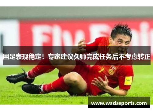 国足表现稳定！专家建议久帅完成任务后不考虑转正