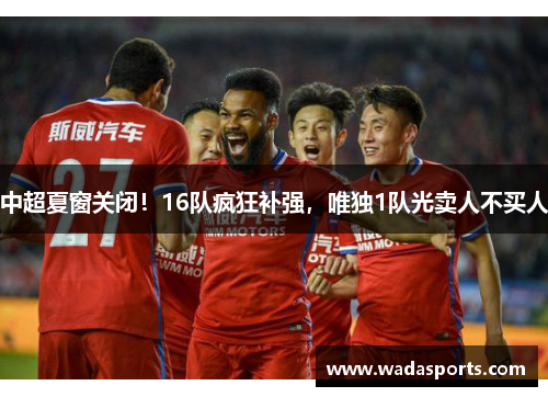 中超夏窗关闭！16队疯狂补强，唯独1队光卖人不买人