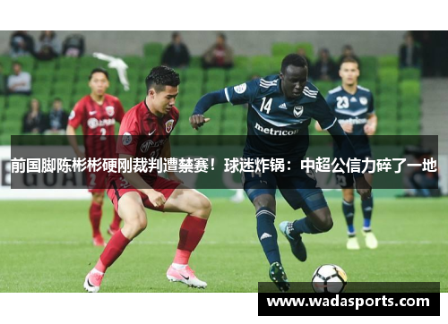 前国脚陈彬彬硬刚裁判遭禁赛！球迷炸锅：中超公信力碎了一地