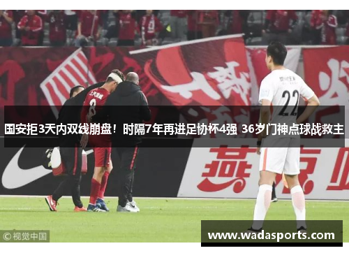 国安拒3天内双线崩盘！时隔7年再进足协杯4强 36岁门神点球战救主