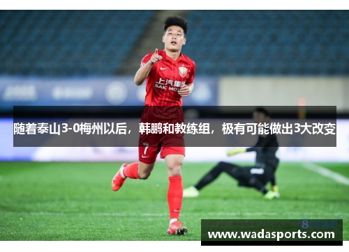 随着泰山3-0梅州以后，韩鹏和教练组，极有可能做出3大改变